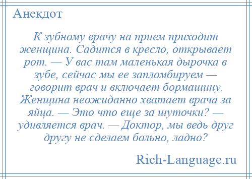 
    К зубному врачу на прием приходит женщина. Садится в кресло, открывает рот. — У вас там маленькая дырочка в зубе, сейчас мы ее запломбируем — говорит врач и включает бормашину. Женщина неожиданно хватает врача за яйца. — Это что еще за шуточки? — удивляется врач. — Доктор, мы ведь друг другу не сделаем больно, ладно?