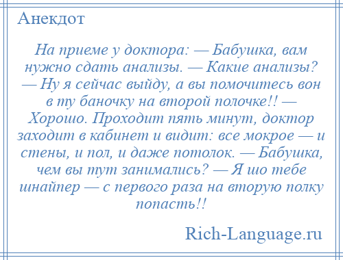 
    На приеме у доктора: — Бабушка, вам нужно сдать анализы. — Какие анализы? — Ну я сейчас выйду, а вы помочитесь вон в ту баночку на второй полочке!! — Хорошо. Проходит пять минут, доктор заходит в кабинет и видит: все мокрое — и стены, и пол, и даже потолок. — Бабушка, чем вы тут занимались? — Я шо тебе шнайпер — с первого раза на вторую полку попасть!!