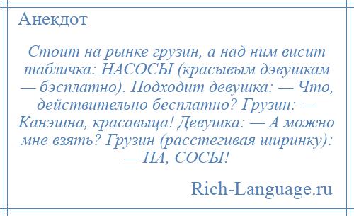 
    Стоит на рынке грузин, а над ним висит табличка: НАСОСЫ (красывым дэвушкам — бэсплатно). Подходит девушка: — Что, действительно бесплатно? Грузин: — Канэшна, красавыца! Девушка: — А можно мне взять? Грузин (расстегивая ширинку): — НА, СОСЫ!