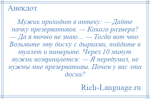 
    Мужик приходит в аптеку: — Дайте пачку презервативов. — Какого размера? — Да я точно не знаю… — Тогда вот что. Возьмите эту доску с дырками, пойдите в туалет и померьте. Через 10 минут мужик возвращается: — Я передумал, не нужны мне презервативы. Почем у вас эта доска?