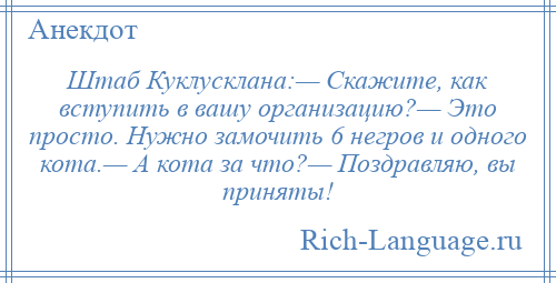 
    Штаб Куклусклана:— Скажите, как вступить в вашу организацию?— Это просто. Нужно замочить 6 негров и одного кота.— А кота за что?— Поздравляю, вы приняты!