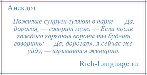 
    Пожилые супруги гуляют в парке. — Да, дорогая, — говорит муж. — Если после каждого карканья вороны ты будешь говорить: — Да, дорогая», я сейчас же уйду, — взрывается женщина.