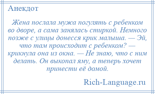 
    Жена послала мужа погулять с ребенком во дворе, а сама занялась стиркой. Немного позже с улицы донесся крик малыша. — Эй, что там происходит с ребенком? — крикнула она из окна. — Не знаю, что с ним делать. Он выкопал яму, а теперь хочет принести её домой.