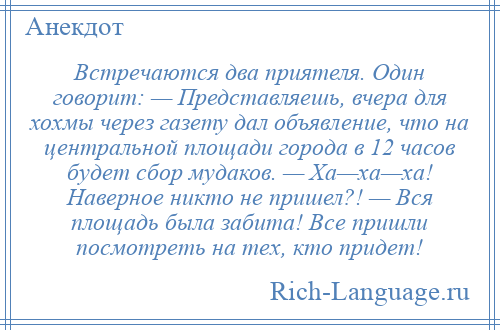 
    Встречаются два приятеля. Один говорит: — Представляешь, вчера для хохмы через газету дал объявление, что на центральной площади города в 12 часов будет сбор мудаков. — Ха—ха—ха! Наверное никто не пришел?! — Вся площадь была забита! Все пришли посмотреть на тех, кто придет!