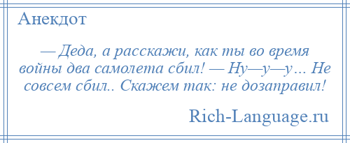 
    — Деда, а расскажи, как ты во время войны два самолета сбил! — Ну—у—у… Не совсем сбил.. Скажем так: не дозаправил!