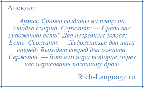 
    Армия. Стоят солдаты на плацу по стойке смирно. Сержант: — Среди вас художники есть? Два негромких голоса: — Есть. Сержант: — Художникам два шага вперед! Выходят вперед два солдата. Сержант: — Вот вам пара топоров, через час нарисовать поленницу дров!