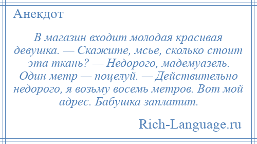 
    В магазин входит молодая красивая девушка. — Скажите, мсье, сколько стоит эта ткань? — Недорого, мадемуазель. Один метр — поцелуй. — Действительно недорого, я возьму восемь метров. Вот мой адрес. Бабушка заплатит.