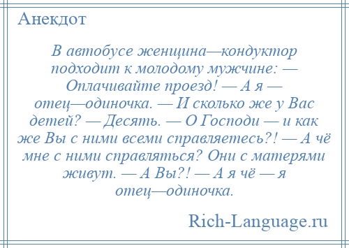 
    В автобусе женщина—кондуктор подходит к молодому мужчине: — Оплачивайте проезд! — А я — отец—одиночка. — И сколько же у Вас детей? — Десять. — О Господи — и как же Вы с ними всеми справляетесь?! — А чё мне с ними справляться? Они с матерями живут. — А Вы?! — А я чё — я отец—одиночка.