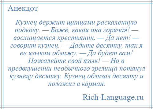 
    Кузнец держит щипцами раскаленную подкову. — Боже, какая она горячая! — восхищается крестьянин. — Да нет! — говорит кузнец. — Дадите десятку, так я ее языком оближу. — Да будет вам! Пожалейте свой язык! — Hо в предвкушении необычного зрелища потянул кузнецу десятку. Кузнец облизал десятку и положил в карман.