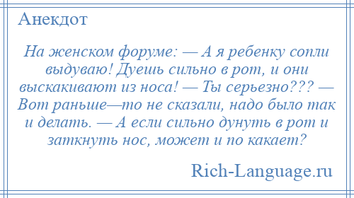 
    На женском форуме: — А я ребенку сопли выдуваю! Дуешь сильно в рот, и они выскакивают из носа! — Ты серьезно??? — Вот раньше—то не сказали, надо было так и делать. — А если сильно дунуть в рот и заткнуть нос, может и по какает?