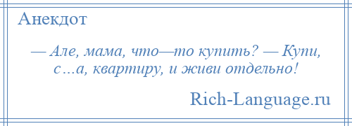 
    — Але, мама, что—то купить? — Купи, с…а, квартиру, и живи отдельно!