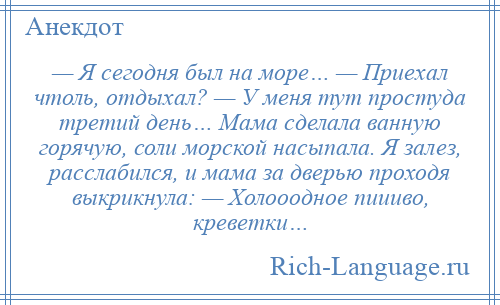 
    — Я сегодня был на море… — Приехал чтоль, отдыхал? — У меня тут простуда третий день… Мама сделала ванную горячую, соли морской насыпала. Я залез, расслабился, и мама за дверью проходя выкрикнула: — Холооодное пиииво, креветки…