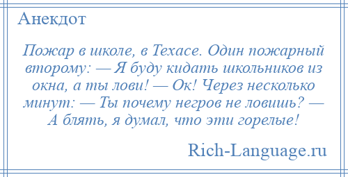 
    Пожар в школе, в Техасе. Один пожарный второму: — Я буду кидать школьников из окна, а ты лови! — Ок! Через несколько минут: — Ты почему негров не ловишь? — А блять, я думал, что эти горелые!