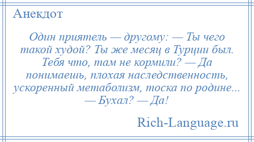 
    Один приятель — другому: — Ты чего такой худой? Ты же месяц в Турции был. Тебя что, там не кормили? — Да понимаешь, плохая наследственность, ускоренный метаболизм, тоска по родине... — Бухал? — Да!