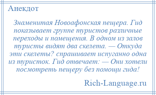 
    Знаменитая Новоафонская пещера. Гид показывает группе туристов различные переходы и помещения. В одном из залов туристы видят два скелета. — Откуда эти скелеты? спрашивает испуганно одна из туристок. Гид отвечает: — Они хотели посмотреть пещеру без помощи гида!