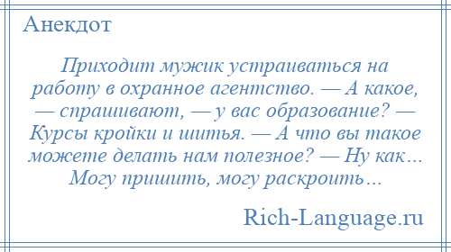 
    Приходит мужик устраиваться на работу в охранное агентство. — А какое, — спрашивают, — у вас образование? — Курсы кройки и шитья. — А что вы такое можете делать нам полезное? — Ну как… Могу пришить, могу раскроить…