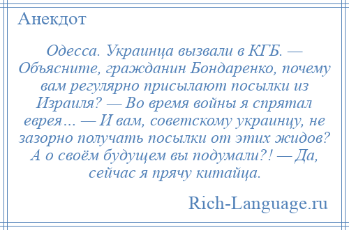 
    Одесса. Украинца вызвали в КГБ. — Объясните, гражданин Бондаренко, почему вам регулярно присылают посылки из Израиля? — Во время войны я спрятал еврея… — И вам, советскому украинцу, не зазорно получать посылки от этих жидов? А о своём будущем вы подумали?! — Да, сейчас я прячу китайца.