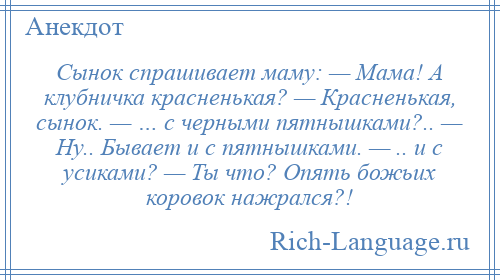 
    Сынок спрашивает маму: — Мама! А клубничка красненькая? — Красненькая, сынок. — … с черными пятнышками?.. — Hу.. Бывает и с пятнышками. — .. и с усиками? — Ты что? Опять божьих коровок нажрался?!