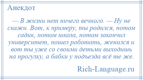 
    — В жизни нет ничего вечного. — Ну не скажи. Вот, к примеру, ты родился, потом садик, потом школа, потом закончил университет, пошел работать, женился и вот ты уже со своими детьми выходишь на прогулку, а бабки у подъезда всё те же.