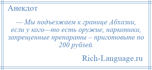 
    — Мы подъезжаем к границе Абхазии, если у кого—то есть оружие, наркотики, запрещенные препараты – приготовьте по 200 рублей.