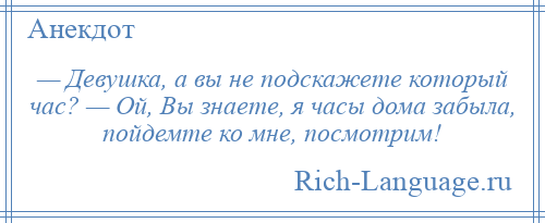 
    — Девушка, а вы не подскажете который час? — Ой, Вы знаете, я часы дома забыла, пойдемте ко мне, посмотрим!