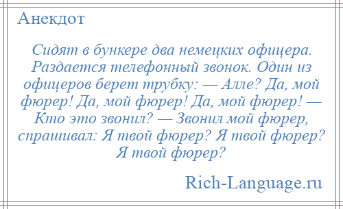 
    Сидят в бункере два немецких офицера. Раздается телефонный звонок. Один из офицеров берет трубку: — Алле? Да, мой фюрер! Да, мой фюрер! Да, мой фюрер! — Кто это звонил? — Звонил мой фюрер, спрашивал: Я твой фюрер? Я твой фюрер? Я твой фюрер?