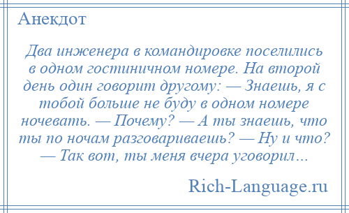 
    Два инженера в командировке поселились в одном гостиничном номере. На второй день один говорит другому: — Знаешь, я с тобой больше не буду в одном номере ночевать. — Почему? — А ты знаешь, что ты по ночам разговариваешь? — Ну и что? — Так вот, ты меня вчера уговорил…