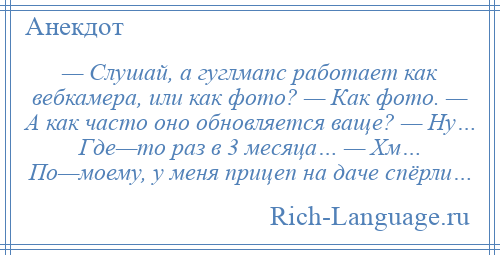 
    — Слушай, а гуглмапс работает как вебкамера, или как фото? — Как фото. — А как часто оно обновляется ваще? — Ну… Где—то раз в 3 месяца… — Хм… По—моему, у меня прицеп на даче спёрли…