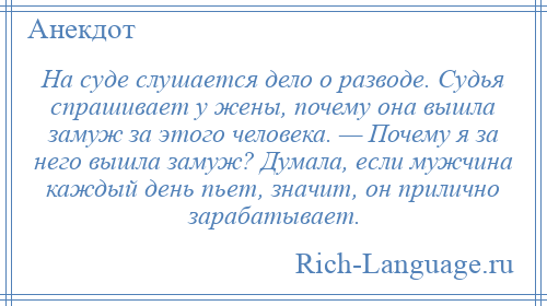 
    На суде слушается дело о разводе. Судья спрашивает у жены, почему она вышла замуж за этого человека. — Почему я за него вышла замуж? Думала, если мужчина каждый день пьет, значит, он прилично зарабатывает.