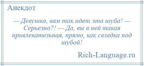 
    — Девушка, вам так идет эта шуба! — Серьезно?! — Да, вы в ней такая привлекательная, прямо, как селедка под шубой!