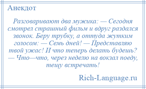 
    Разговаривают два мужика: — Сегодня смотрел страшный фильм и вдруг раздался звонок. Беру трубку, а оттуда жутким голосом: — Семь дней! — Представляю твой ужас! И что теперь делать будешь? — Что—что, через неделю на вокзал поеду, тещу встречать!