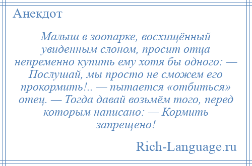 
    Малыш в зоопарке, восхищённый увиденным слоном, просит отца непременно купить ему хотя бы одного: — Послушай, мы просто не сможем его прокормить!.. — пытается «отбиться» отец. — Тогда давай возьмём того, перед которым написано: — Кормить запрещено!