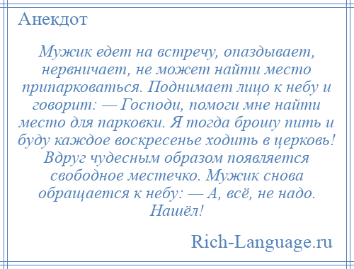 
    Мужик едет на встречу, опаздывает, нервничает, не может найти место припарковаться. Поднимает лицо к небу и говорит: — Господи, помоги мне найти место для парковки. Я тогда брошу пить и буду каждое воскресенье ходить в церковь! Вдруг чудесным образом появляется свободное местечко. Мужик снова обращается к небу: — А, всё, не надо. Нашёл!