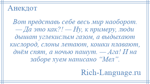 
    Вот представь себе весь мир наоборот. — Да это как?! — Ну, к примеру, люди дышат углекислым газом, а выдыхают кислород, слоны летают, кошки плавают, днём спят, а ночью пашут. — Ага! И на заборе хуем написано “Мел”.