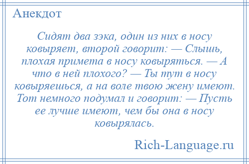 
    Сидят два зэка, один из них в носу ковыряет, второй говорит: — Слышь, плохая примета в носу ковыряться. — А что в ней плохого? — Ты тут в носу ковыряешься, а на воле твою жену имеют. Тот немного подумал и говорит: — Пусть ее лучше имеют, чем бы она в носу ковырялась.