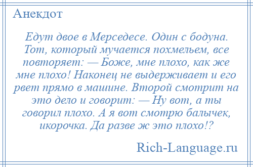 
    Едут двое в Мерседесе. Один с бодуна. Тот, который мучается похмельем, все повторяет: — Боже, мне плохо, как же мне плохо! Наконец не выдерживает и его рвет прямо в машине. Второй смотрит на это дело и говорит: — Ну вот, а ты говорил плохо. А я вот смотрю балычек, икорочка. Да разве ж это плохо!?