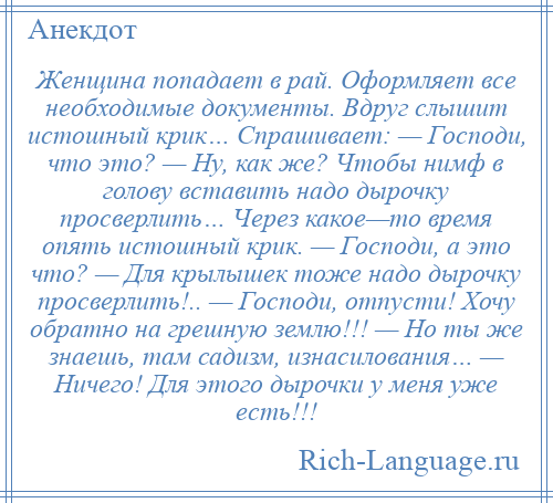 
    Женщина попадает в рай. Оформляет все необходимые документы. Вдруг слышит истошный крик… Спрашивает: — Господи, что это? — Ну, как же? Чтобы нимф в голову вставить надо дырочку просверлить… Через какое—то время опять истошный крик. — Господи, а это что? — Для крылышек тоже надо дырочку просверлить!.. — Господи, отпусти! Хочу обратно на грешную землю!!! — Но ты же знаешь, там садизм, изнасилования… — Ничего! Для этого дырочки у меня уже есть!!!