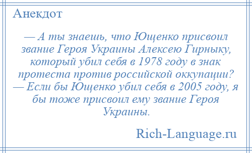 
    — А ты знаешь, что Ющенко присвоил звание Героя Украины Алексею Гирныку, который убил себя в 1978 году в знак протеста против российской оккупации? — Если бы Ющенко убил себя в 2005 году, я бы тоже присвоил ему звание Героя Украины.