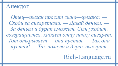 
    Отец—цыган просит сына—цыгана: — Сходи за сигаретами. — Давай деньги. — За деньги и дурак сможет. Сын уходит, возвращается, кидает отцу пачку сигарет. Тот открывает — она пустая. — Так она пустая! — Так полную и дурак выкурит.