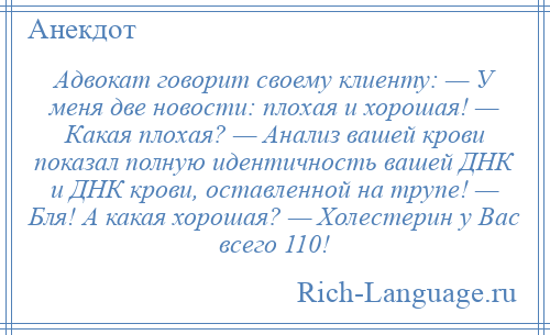 
    Адвокат говорит своему клиенту: — У меня две новости: плохая и хорошая! — Какая плохая? — Анализ вашей крови показал полную идентичность вашей ДНК и ДНК крови, оставленной на трупе! — Бля! А какая хорошая? — Холестерин у Вас всего 110!