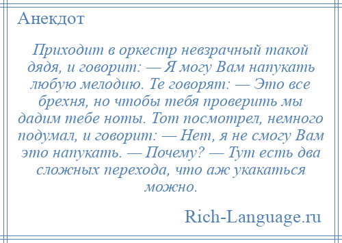 
    Приходит в оркестр невзрачный такой дядя, и говорит: — Я могу Вам напукать любую мелодию. Те говорят: — Это все брехня, но чтобы тебя проверить мы дадим тебе ноты. Тот посмотрел, немного подумал, и говорит: — Нет, я не смогу Вам это напукать. — Почему? — Тут есть два сложных перехода, что аж укакаться можно.