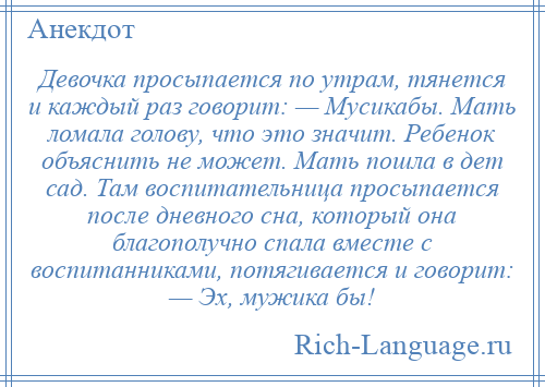 
    Девочка просыпается по утрам, тянется и каждый раз говорит: — Мусикабы. Мать ломала голову, что это значит. Ребенок объяснить не может. Мать пошла в дет сад. Там воспитательница просыпается после дневного сна, который она благополучно спала вместе с воспитанниками, потягивается и говорит: — Эх, мужика бы!