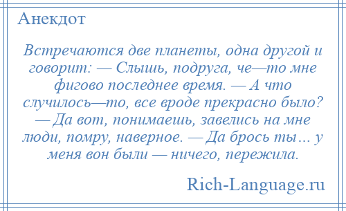 
    Встречаются две планеты, одна другой и говорит: — Слышь, подруга, че—то мне фигово последнее время. — А что случилось—то, все вроде прекрасно было? — Да вот, понимаешь, завелись на мне люди, помру, наверное. — Да брось ты… у меня вон были — ничего, пережила.