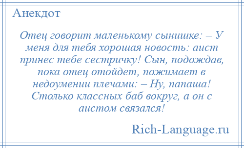 
    Отец говорит маленькому сынишке: – У меня для тебя хорошая новость: аист принес тебе сестричку! Сын, подождав, пока отец отойдет, пожимает в недоумении плечами: – Ну, папаша! Столько классных баб вокруг, а он с аистом связался!