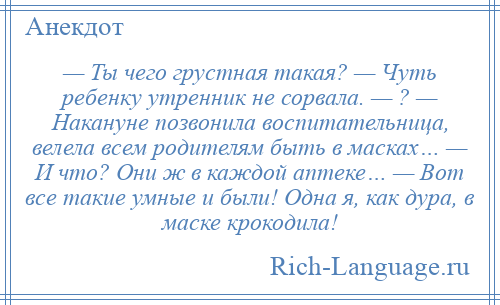 
    — Ты чего грустная такая? — Чуть ребенку утренник не сорвала. — ? — Накануне позвонила воспитательница, велела всем родителям быть в масках… — И что? Они ж в каждой аптеке… — Вот все такие умные и были! Одна я, как дура, в маске крокодила!