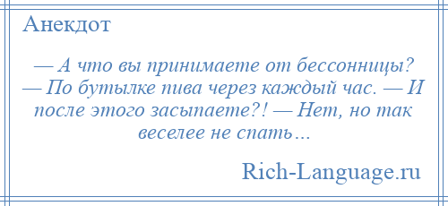 
    — А что вы принимаете от бессонницы? — По бутылке пива через каждый час. — И после этого засыпаете?! — Нет, но так веселее не спать…