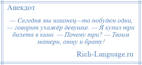 
    — Сегодня мы наконец—то побудем одни, — говорит ухажёр девушке. — Я купил три билета в кино. — Почему три? — Твоим матери, отцу и брату!