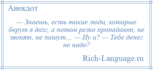 
    — Знаешь, есть такие люди, которые берут в долг, а потом резко пропадают, не звонят, не пишут… — Ну и? — Тебе денег не надо?