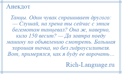 
    Танцы. Один чувак спрашивает другого: — Слушай, на хрена ты сейчас с этим бегемотом танцевал? Она ж, наверно, кило 150 весит? — Да завтра поеду машину по объявлению смотреть. Большая хорошая тачка, но без гидроусилителя. Вот, примерялся, как я буду ее ворочать…