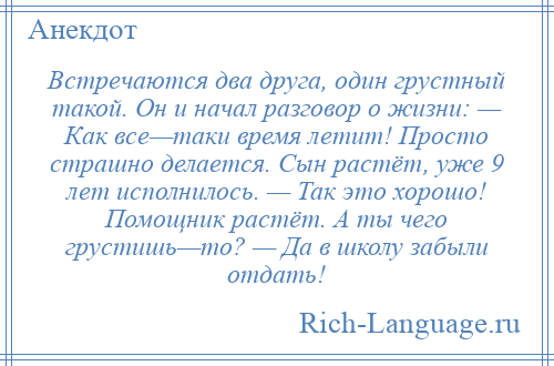 
    Встречаются два друга, один грустный такой. Он и начал разговор о жизни: — Как все—таки время летит! Просто страшно делается. Сын растёт, уже 9 лет исполнилось. — Так это хорошо! Помощник растёт. А ты чего грустишь—то? — Да в школy забыли отдать!